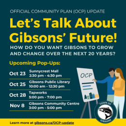 Let's talk about Gibsons' future infographic shows 2 people pointing to a whiteboard that says OCP on it. We’re updating Gibsons’ Official Community Plan (OCP) and we want to ensure it represents the needs of our diverse community. Drop by one of our upcoming pop-up events to learn about the OCP, provide input and ask questions to Town staff. When and where we'll be: Oct 23, 2:30 pm to 4:30 pm - @sunnycrest_mall Oct 25, 10 am to 12:30 pm - @gibsonslibrary Oct 28, 5 pm to 7 pm - @tapworksbrewing Nov 8, 3 pm to 5 pm - Gibsons and Area Community Centre, Click to learn more.